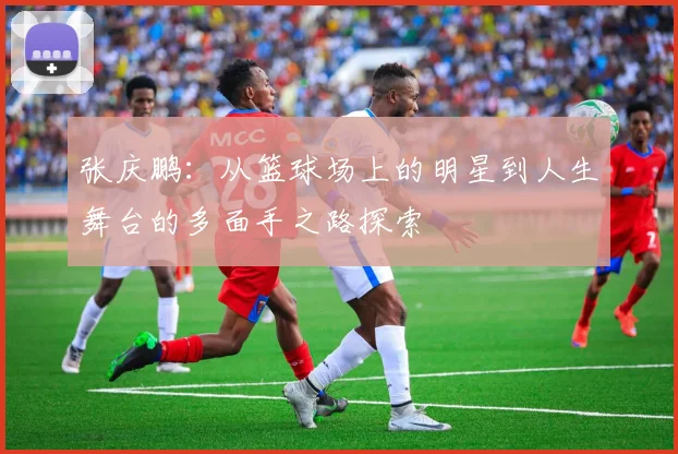 张庆鹏：从篮球场上的明星到人生舞台的多面手之路探索