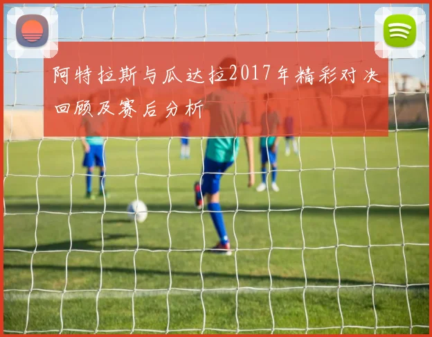 阿特拉斯与瓜达拉2017年精彩对决回顾及赛后分析