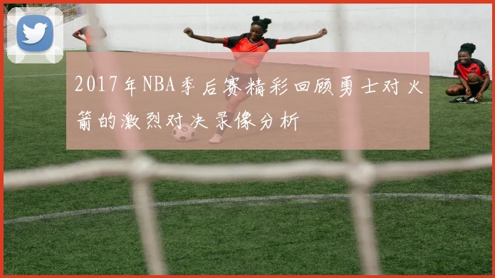2017年NBA季后赛精彩回顾勇士对火箭的激烈对决录像分析