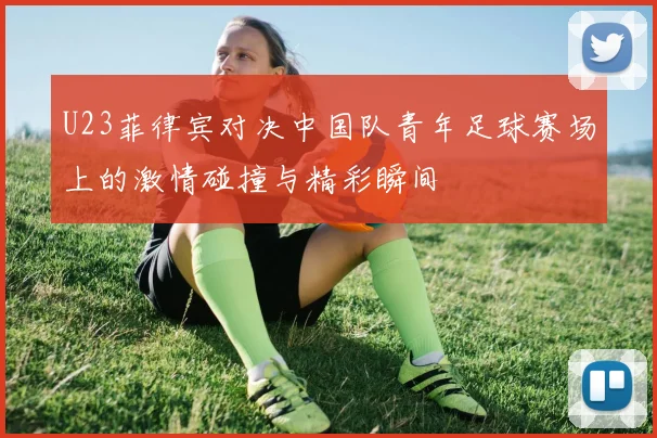 U23菲律宾对决中国队青年足球赛场上的激情碰撞与精彩瞬间