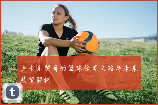 卢卡东契奇的篮球传奇之路与未来展望解析