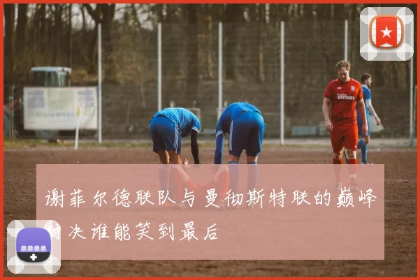谢菲尔德联队与曼彻斯特联的巅峰对决谁能笑到最后