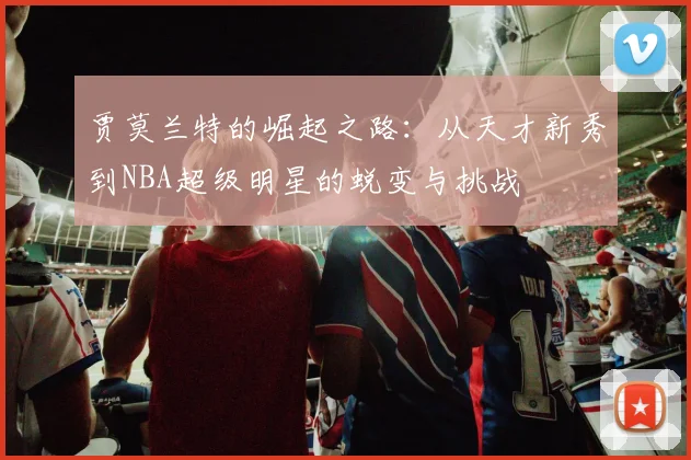 贾莫兰特的崛起之路：从天才新秀到NBA超级明星的蜕变与挑战
