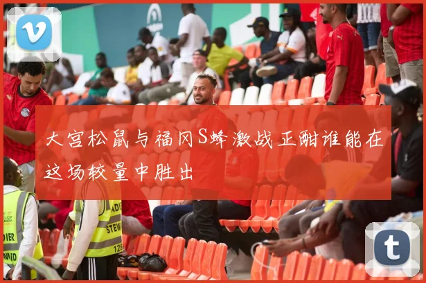 大宫松鼠与福冈S蜂激战正酣谁能在这场较量中胜出